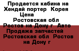 Продается кабина на Хендай портер (Корея) › Цена ­ 260 000 - Ростовская обл., Ростов-на-Дону г. Авто » Продажа запчастей   . Ростовская обл.,Ростов-на-Дону г.